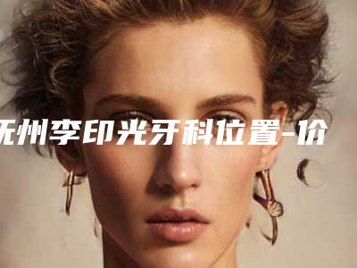 抚州李印光牙科位置-价格(价目)可查询