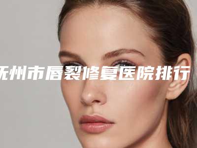 抚州市唇裂修复医院排行榜前十佳精品机构汇总（抚州市唇裂修复整形医院）