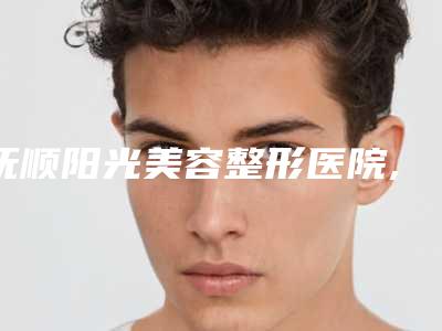 抚顺阳光美容整形医院,辽宁抚顺阳光医疗美容诊所口碑、实力充分PK