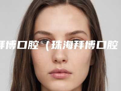 拜博口腔(珠海拜博口腔吉大店)怎么样-费用表明细医生介绍_手术查看