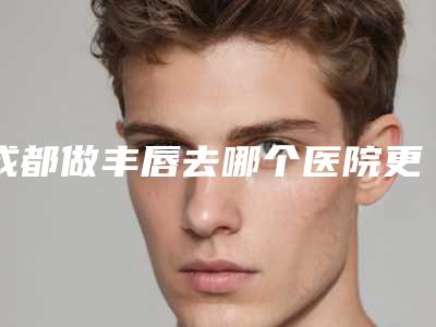 成都做丰唇去哪个医院更放心?