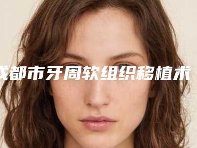 成都市牙周软组织移植术医生上榜清单正规医生-成都市牙周软组织移植术口腔医生