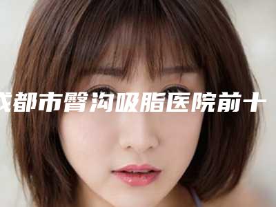 成都市臀沟吸脂医院前十排行榜你都知道哪些-成都塑美大师医疗美容门诊部门实力新秀登场