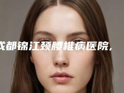 成都锦江颈腰椎病医院,成都极致美妍医疗美容二强争霸看你选哪家