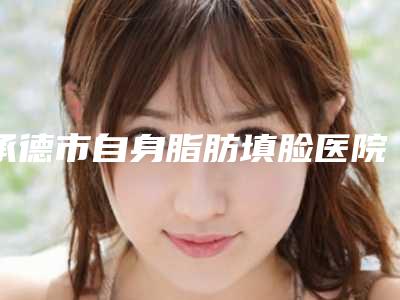 承德市自身脂肪填脸医院排名top10哪家安全-承德市自身脂肪填脸整形医院