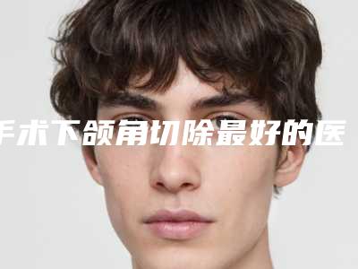 手术下颌角切除最好的医生王国内:手术下颌角切除医生前50谁实力强