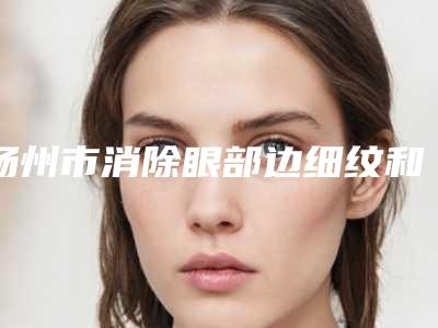 扬州市消除眼部边细纹和眼袋哪个医院最好呢-扬州邗江茜文塔医疗美容诊所整形实力高低任你挑