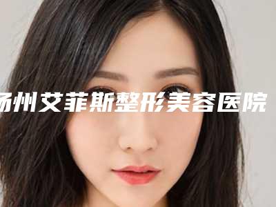 扬州艾菲斯整形美容医院,扬州雷整形外科门诊部实力在线PK