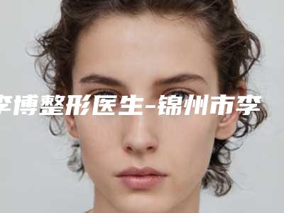 李博整形医生-锦州市李博医生正颌垫下巴正规大牌权威一览