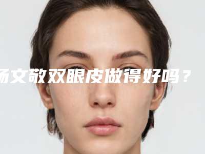 杨文敬双眼皮做得好吗?技术咋样?详细案例细节预览