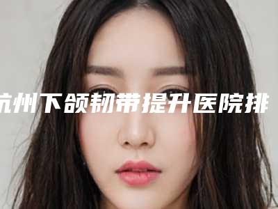 杭州下颌韧带提升医院排名前五榜单出炉!新精选推荐!