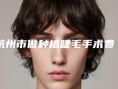 杭州市做种植睫毛手术费用表明细2025全面公开-杭州市做种植睫毛手术手术价格及术后护理方式