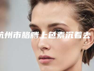 杭州市胳膊上色素沉着去除价格表(费用)全新有名参考一览-杭州市胳膊上色素沉着去除效果好不好价格多少