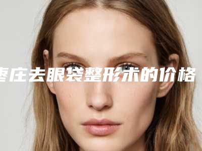 枣庄去眼袋整形术的价格受哪些因素影响