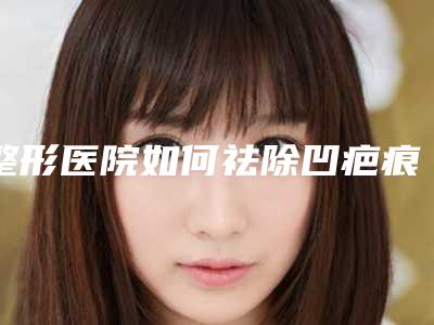 整形医院如何祛除凹疤痕(整形医院如何祛除凹疤痕的方法)