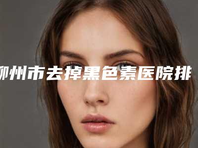 柳州市去掉黑色素医院排行前十位口碑篇揭晓-柳州仁美整形美容