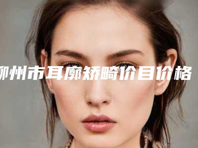 柳州市耳廓矫畸价目价格表详细曝光一览-柳州市耳廓矫畸整形管用吗价格多少