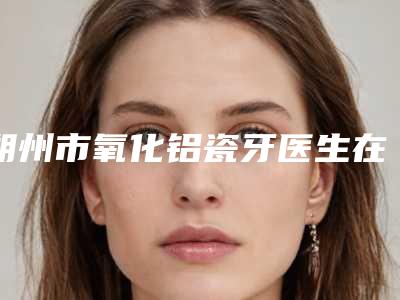 朔州市氧化铝瓷牙医生在榜清单前10强首度发布-朔州市氧化铝瓷牙口腔医生