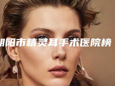 朝阳市精灵耳手术医院榜单前十位有公立_私立(朝阳康韵医疗美容诊所可以放心选)