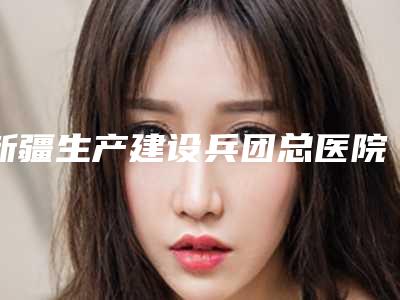 新疆生产建设兵团总医院在乌鲁木齐市哪里-推荐于卉医生,陈增平医生