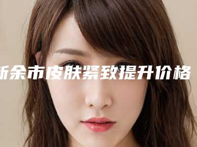 新余市皮肤紧致提升价格(费用)清单详细版-新余市皮肤紧致提升价格多少才合理