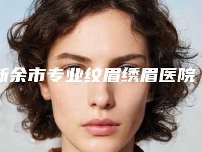 新余市专业纹眉绣眉医院在榜名单前10位盘点(新余市专业纹眉绣眉整形医院)