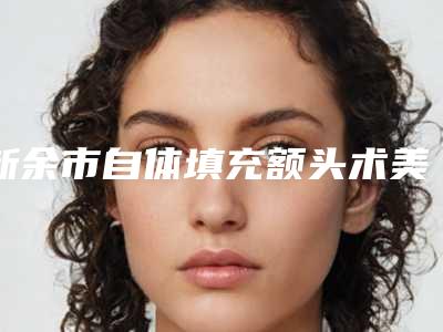 新余市自体填充额头术美容医院-新余耀美医疗美容网友力推都入围了