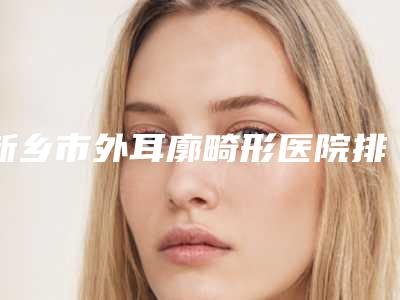 新乡市外耳廓畸形医院排名榜top10种草一览-排名排前新乡市整形医院