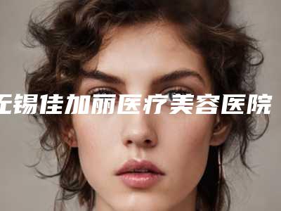 无锡佳加丽医疗美容医院与无锡圣美瑞医疗美容门诊部项目价格表技术怎么样
