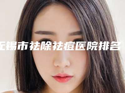 无锡市祛除祛痘医院排名榜TOP10强榜优选分享-无锡市祛除祛痘整形医院