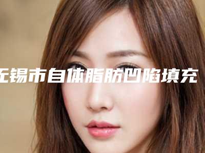 无锡市自体脂肪凹陷填充价格(收费标准),项目信息-无锡市自体脂肪凹陷填充价格行情