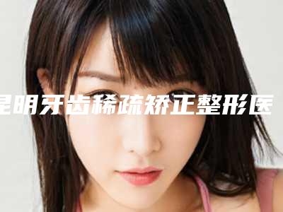 昆明牙齿稀疏矫正整形医院正规吗,昆明同仁医院技术优势介绍