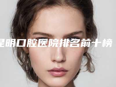 昆明口腔医院排名前十榜单新鲜出炉！竹子口腔、柏德口腔、拜博口腔