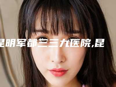 昆明军都三三九医院,昆明国色医疗美容门诊部哪位专家更厉害