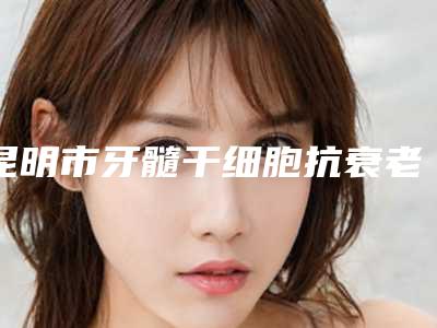 昆明市牙髓干细胞抗衰老医院上榜名单前十佳纵评(昆明市牙髓干细胞抗衰老口腔医院公立私立靠谱合集)