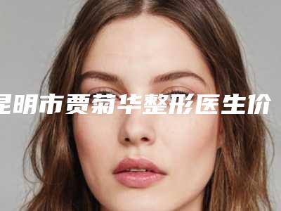 昆明市贾菊华整形医生价格(收费标准)抢鲜人气2025一览