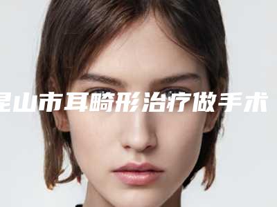 昆山市耳畸形治疗做手术医生排名榜十强榜单发布-昆山市耳畸形治疗做手术整形医生