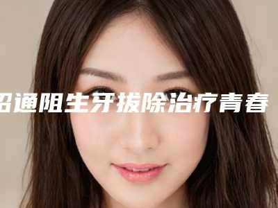 昭通阻生牙拔除治疗青春痘会伤害皮肤吗