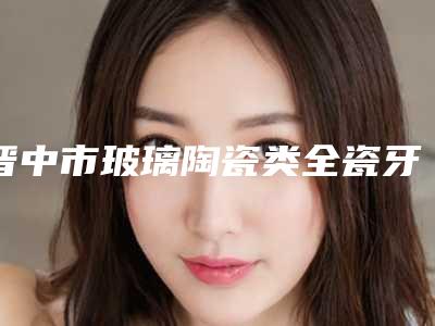 晋中市玻璃陶瓷类全瓷牙医院在榜清单top10强靠谱吗(晋中源涡村第六卫生室牙科诊室口碑特色有不同)