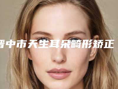 晋中市天生耳朵畸形矫正医生在榜名单TOP10强最新整理-晋中市赵杰整形医生
