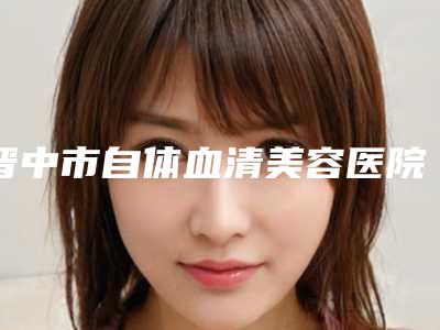 晋中市自体血清美容医院在榜名单前十位哪家比较好(晋中鹰华医疗美容门诊部口碑突出入选)