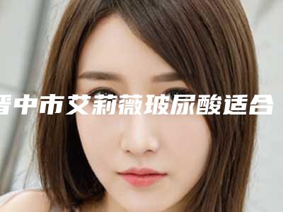 晋中市艾莉薇玻尿酸适合填充医院排行榜口碑名单发布-晋中莺华医疗美容门诊部又上榜了
