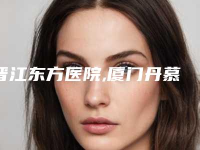 晋江东方医院,厦门丹慕整形外科门诊部哪个好网友真实反馈