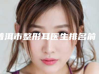 普洱市整形耳医生排名前十点击查看-王军医生实力靠谱