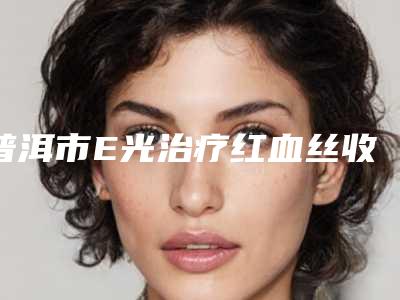 普洱市E光治疗红血丝收费明细2025在线参考(E光治疗红血丝均价为：3799元)