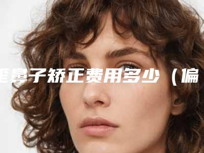 歪鼻子矫正费用多少（偏斜型歪鼻矫正一般多少钱）
