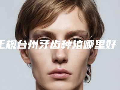 正规台州牙齿种植哪里好,榜单公布