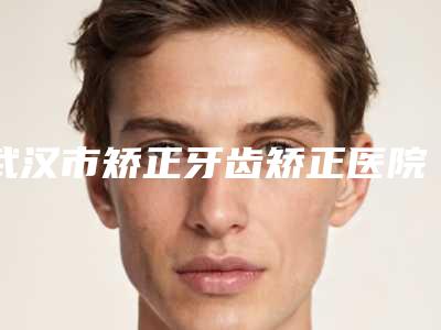 武汉市矫正牙齿矫正医院排行综合实力前十佳全新参考(武汉市矫正牙齿矫正口腔医院公立私立严选推荐)
