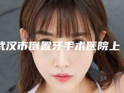 武汉市倒置牙手术医院上榜清单前十名单整合(武汉市倒置牙手术口腔医院均有公立口腔医生上榜)