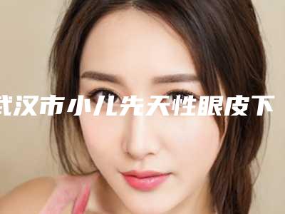 武汉市小儿先天性眼皮下垂医院排名榜前十不要错过-武汉医疗美容整形门诊部